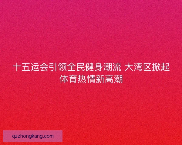 十五运会引领全民健身潮流 大湾区掀起体育热情新高潮