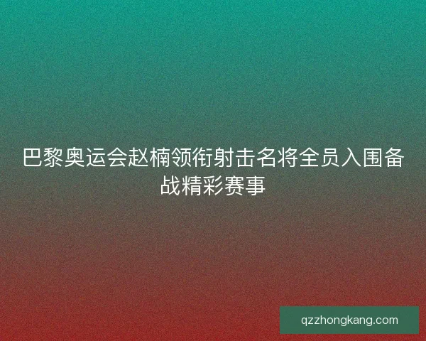 巴黎奥运会赵楠领衔射击名将全员入围备战精彩赛事